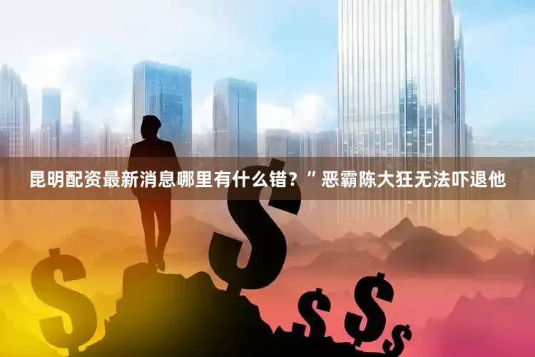 昆明配资最新消息哪里有什么错？”恶霸陈大狂无法吓退他