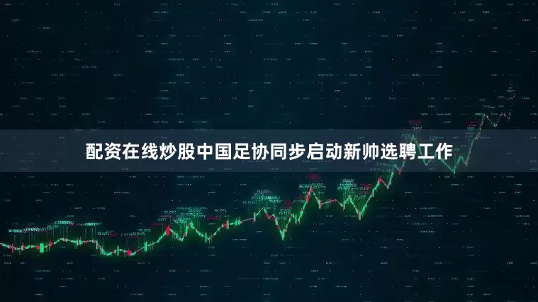 配资在线炒股中国足协同步启动新帅选聘工作