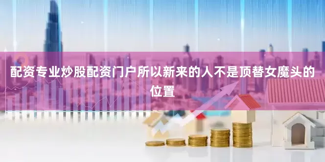 配资专业炒股配资门户所以新来的人不是顶替女魔头的位置