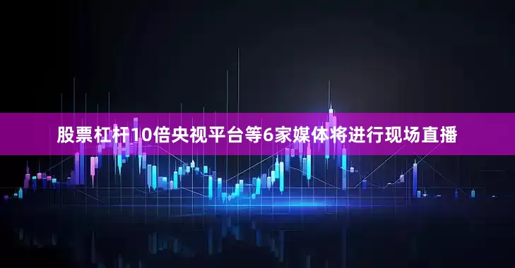 股票杠杆10倍央视平台等6家媒体将进行现场直播