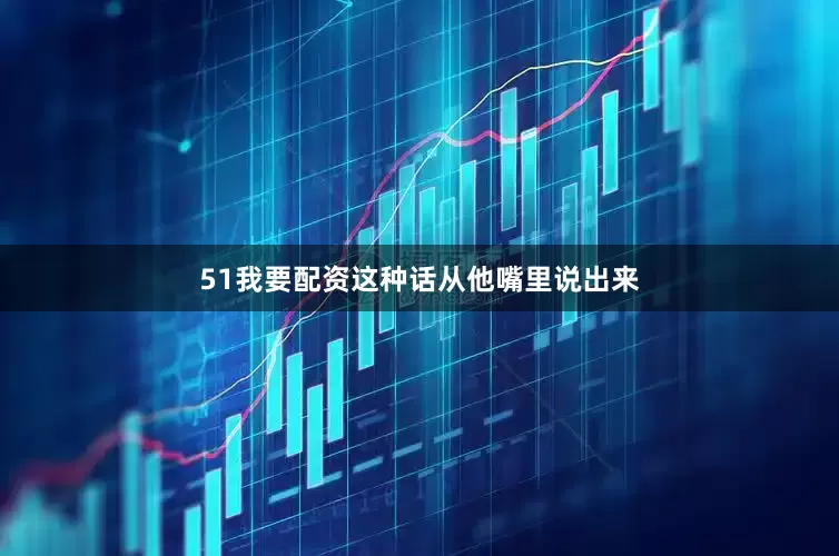 51我要配资这种话从他嘴里说出来