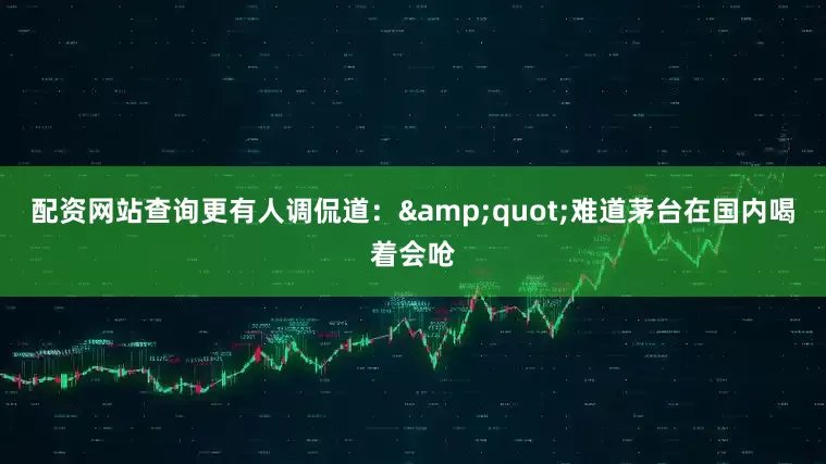 配资网站查询更有人调侃道：&quot;难道茅台在国内喝着会呛
