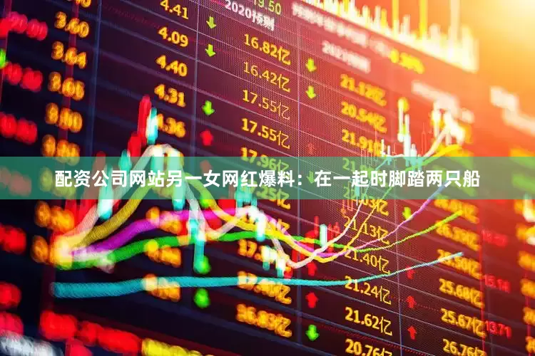 配资公司网站另一女网红爆料：在一起时脚踏两只船