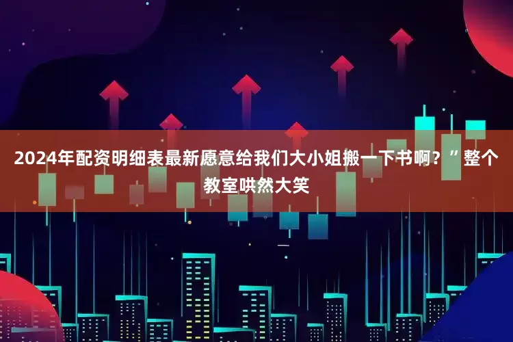 2024年配资明细表最新愿意给我们大小姐搬一下书啊？”整个教室哄然大笑