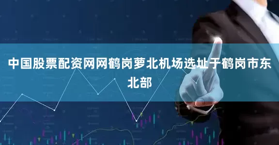中国股票配资网网鹤岗萝北机场选址于鹤岗市东北部