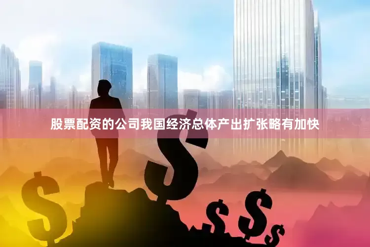 股票配资的公司我国经济总体产出扩张略有加快